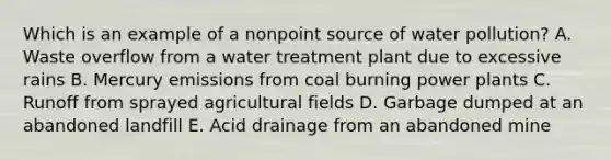 Which is an example of a nonpoint source of water pollution? A. Waste overflow from a water treatment plant due to excessive rains B. Mercury emissions from coal burning power plants C. Runoff from sprayed agricultural fields D. Garbage dumped at an abandoned landfill E. Acid drainage from an abandoned mine