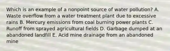 Which is an example of a nonpoint source of water pollution? A. Waste overflow from a water treatment plant due to excessive rains B. Mercury emissions from coal burning power plants C. Runoff from sprayed agricultural fields D. Garbage dumped at an abandoned landfill E. Acid mine drainage from an abandoned mine