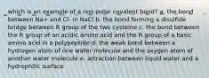 which is an example of a non-polar covalent bond? a. the bond between Na+ and Cl- in NaCl b. the bond forming a disulfide bridge between R group of the two cysteine c. the bond between the R group of an acidic amino acid and the R group of a basic amino acid in a polypeptide d. the weak bond between a hydrogen atom of one water molecule and the oxygen atom of another water molecule e. attraction between liquid water and a hydrophilic surface