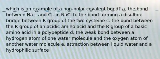 which is an example of a non-polar covalent bond? a. the bond between Na+ and Cl- in NaCl b. the bond forming a disulfide bridge between R group of the two cysteine c. the bond between the R group of an acidic amino acid and the R group of a basic amino acid in a polypeptide d. the weak bond between a hydrogen atom of one water molecule and the oxygen atom of another water molecule e. attraction between liquid water and a hydrophilic surface