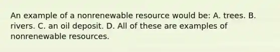 An example of a nonrenewable resource would be: A. trees. B. rivers. C. an oil deposit. D. All of these are examples of nonrenewable resources.