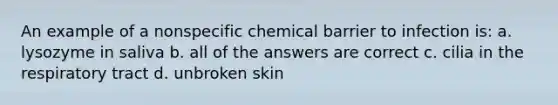 An example of a nonspecific chemical barrier to infection is: a. lysozyme in saliva b. all of the answers are correct c. cilia in the respiratory tract d. unbroken skin