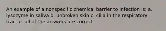 An example of a nonspecific chemical barrier to infection is: a. lysozyme in saliva b. unbroken skin c. cilia in the respiratory tract d. all of the answers are correct