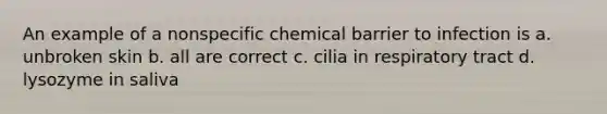 An example of a nonspecific chemical barrier to infection is a. unbroken skin b. all are correct c. cilia in respiratory tract d. lysozyme in saliva