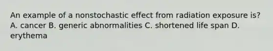 An example of a nonstochastic effect from radiation exposure is? A. cancer B. generic abnormalities C. shortened life span D. erythema