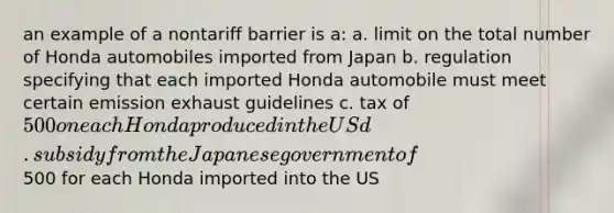 an example of a nontariff barrier is a: a. limit on the total number of Honda automobiles imported from Japan b. regulation specifying that each imported Honda automobile must meet certain emission exhaust guidelines c. tax of 500 on each Honda produced in the US d. subsidy from the Japanese government of500 for each Honda imported into the US