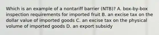 Which is an example of a nontariff barrier (NTB)? A. box-by-box inspection requirements for imported fruit B. an excise tax on the dollar value of imported goods C. an excise tax on the physical volume of imported goods D. an export subsidy