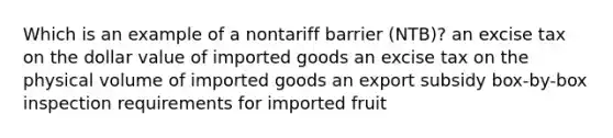 Which is an example of a nontariff barrier (NTB)? an excise tax on the dollar value of imported goods an excise tax on the physical volume of imported goods an export subsidy box-by-box inspection requirements for imported fruit