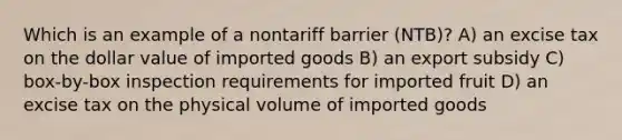 Which is an example of a nontariff barrier (NTB)? A) an excise tax on the dollar value of imported goods B) an export subsidy C) box-by-box inspection requirements for imported fruit D) an excise tax on the physical volume of imported goods