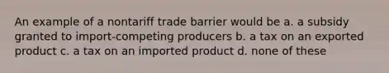 An example of a nontariff trade barrier would be a. a subsidy granted to import-competing producers b. a tax on an exported product c. a tax on an imported product d. none of these