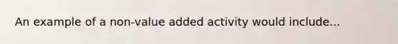 An example of a non-value added activity would include...