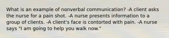 What is an example of nonverbal communication? -A client asks the nurse for a pain shot. -A nurse presents information to a group of clients. -A client's face is contorted with pain. -A nurse says "I am going to help you walk now."