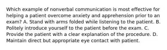 Which example of nonverbal communication is most effective for helping a patient overcome anxiety and apprehension prior to an exam? A. Stand with arms folded while listening to the patient. B. Politely introduce yourself to the patient before the exam. C. Provide the patient with a clear explanation of the procedure. D. Maintain direct but appropriate eye contact with patient.