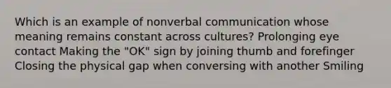 Which is an example of nonverbal communication whose meaning remains constant across cultures? Prolonging eye contact Making the "OK" sign by joining thumb and forefinger Closing the physical gap when conversing with another Smiling