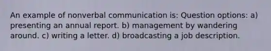 An example of nonverbal communication is: Question options: a) presenting an annual report. b) management by wandering around. c) writing a letter. d) broadcasting a job description.