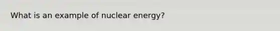 What is an example of nuclear energy?