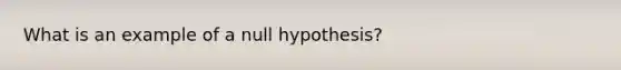 What is an example of a null hypothesis?