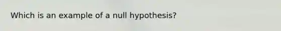 Which is an example of a null hypothesis?