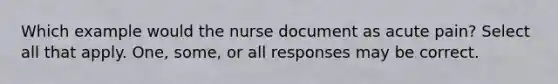 Which example would the nurse document as acute pain? Select all that apply. One, some, or all responses may be correct.