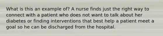 What is this an example of? A nurse finds just the right way to connect with a patient who does not want to talk about her diabetes or finding interventions that best help a patient meet a goal so he can be discharged from the hospital.