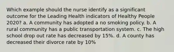 Which example should the nurse identify as a significant outcome for the Leading Health indicators of Healthy People 2020? a. A community has adopted a no smoking policy. b. A rural community has a public transportation system. c. The high school drop out rate has decreased by 15%. d. A county has decreased their divorce rate by 10%