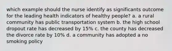 which example should the nurse identify as significants outcome for the leading health indicators of healthy people? a. a rural community has public transportation system b. the high school dropout rate has decreased by 15% c. the county has decreased the divorce rate by 10% d. a community has adopted a no smoking policy