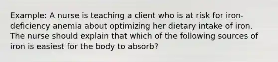 Example: A nurse is teaching a client who is at risk for iron-deficiency anemia about optimizing her dietary intake of iron. The nurse should explain that which of the following sources of iron is easiest for the body to absorb?