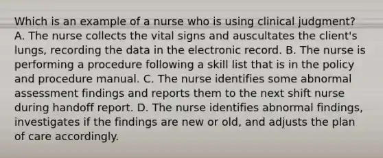 Which is an example of a nurse who is using clinical judgment? A. The nurse collects the vital signs and auscultates the client's lungs, recording the data in the electronic record. B. The nurse is performing a procedure following a skill list that is in the policy and procedure manual. C. The nurse identifies some abnormal assessment findings and reports them to the next shift nurse during handoff report. D. The nurse identifies abnormal findings, investigates if the findings are new or old, and adjusts the plan of care accordingly.