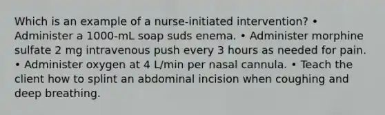 Which is an example of a nurse-initiated intervention? • Administer a 1000-mL soap suds enema. • Administer morphine sulfate 2 mg intravenous push every 3 hours as needed for pain. • Administer oxygen at 4 L/min per nasal cannula. • Teach the client how to splint an abdominal incision when coughing and deep breathing.