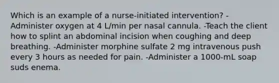 Which is an example of a nurse-initiated intervention? -Administer oxygen at 4 L/min per nasal cannula. -Teach the client how to splint an abdominal incision when coughing and deep breathing. -Administer morphine sulfate 2 mg intravenous push every 3 hours as needed for pain. -Administer a 1000-mL soap suds enema.