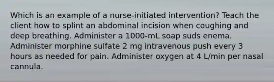 Which is an example of a nurse-initiated intervention? Teach the client how to splint an abdominal incision when coughing and deep breathing. Administer a 1000-mL soap suds enema. Administer morphine sulfate 2 mg intravenous push every 3 hours as needed for pain. Administer oxygen at 4 L/min per nasal cannula.