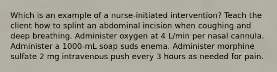 Which is an example of a nurse-initiated intervention? Teach the client how to splint an abdominal incision when coughing and deep breathing. Administer oxygen at 4 L/min per nasal cannula. Administer a 1000-mL soap suds enema. Administer morphine sulfate 2 mg intravenous push every 3 hours as needed for pain.