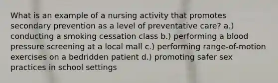 What is an example of a nursing activity that promotes secondary prevention as a level of preventative care? a.) conducting a smoking cessation class b.) performing a blood pressure screening at a local mall c.) performing range-of-motion exercises on a bedridden patient d.) promoting safer sex practices in school settings