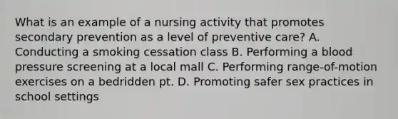 What is an example of a nursing activity that promotes secondary prevention as a level of preventive care? A. Conducting a smoking cessation class B. Performing a blood pressure screening at a local mall C. Performing range-of-motion exercises on a bedridden pt. D. Promoting safer sex practices in school settings