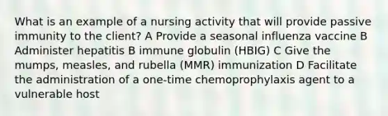 What is an example of a nursing activity that will provide passive immunity to the client? A Provide a seasonal influenza vaccine B Administer hepatitis B immune globulin (HBIG) C Give the mumps, measles, and rubella (MMR) immunization D Facilitate the administration of a one-time chemoprophylaxis agent to a vulnerable host