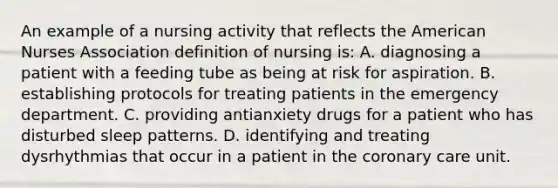 An example of a nursing activity that reflects the American Nurses Association definition of nursing is: A. diagnosing a patient with a feeding tube as being at risk for aspiration. B. establishing protocols for treating patients in the emergency department. C. providing antianxiety drugs for a patient who has disturbed sleep patterns. D. identifying and treating dysrhythmias that occur in a patient in the coronary care unit.