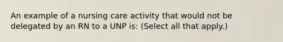 An example of a nursing care activity that would not be delegated by an RN to a UNP is: (Select all that apply.)