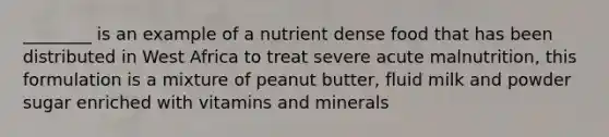 ________ is an example of a nutrient dense food that has been distributed in West Africa to treat severe acute malnutrition, this formulation is a mixture of peanut butter, fluid milk and powder sugar enriched with vitamins and minerals