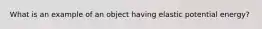 What is an example of an object having elastic potential energy?