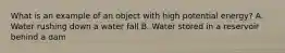 What is an example of an object with high potential energy? A. Water rushing down a water fall B. Water stored in a reservoir behind a dam