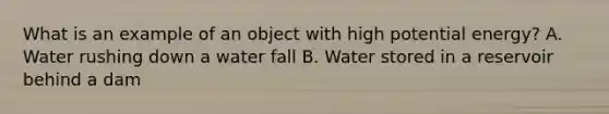 What is an example of an object with high potential energy? A. Water rushing down a water fall B. Water stored in a reservoir behind a dam