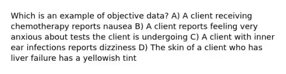 Which is an example of objective data? A) A client receiving chemotherapy reports nausea B) A client reports feeling very anxious about tests the client is undergoing C) A client with inner ear infections reports dizziness D) The skin of a client who has liver failure has a yellowish tint