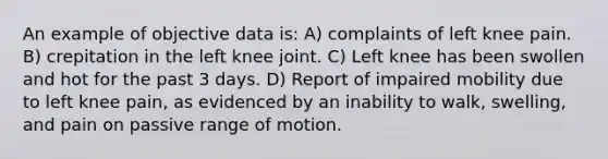 An example of objective data is: A) complaints of left knee pain. B) crepitation in the left knee joint. C) Left knee has been swollen and hot for the past 3 days. D) Report of impaired mobility due to left knee pain, as evidenced by an inability to walk, swelling, and pain on passive range of motion.