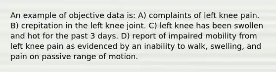 An example of objective data is: A) complaints of left knee pain. B) crepitation in the left knee joint. C) left knee has been swollen and hot for the past 3 days. D) report of impaired mobility from left knee pain as evidenced by an inability to walk, swelling, and pain on passive range of motion.