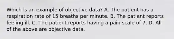 Which is an example of objective data? A. The patient has a respiration rate of 15 breaths per minute. B. The patient reports feeling ill. C. The patient reports having a pain scale of 7. D. All of the above are objective data.