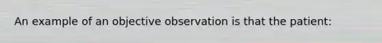 An example of an objective observation is that the patient: