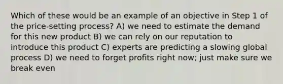 Which of these would be an example of an objective in Step 1 of the price-setting process? A) we need to estimate the demand for this new product B) we can rely on our reputation to introduce this product C) experts are predicting a slowing global process D) we need to forget profits right now; just make sure we break even