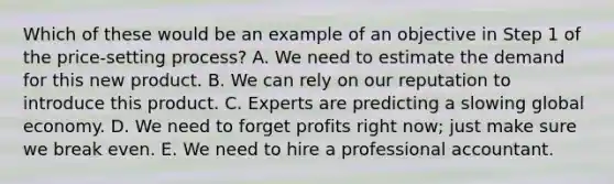 Which of these would be an example of an objective in Step 1 of the price-setting process? A. We need to estimate the demand for this new product. B. We can rely on our reputation to introduce this product. C. Experts are predicting a slowing global economy. D. We need to forget profits right now; just make sure we break even. E. We need to hire a professional accountant.