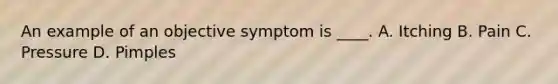 An example of an objective symptom is ____. A. Itching B. Pain C. Pressure D. Pimples