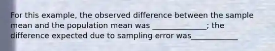 For this example, the observed difference between the sample mean and the population mean was ______________; the difference expected due to sampling error was____________